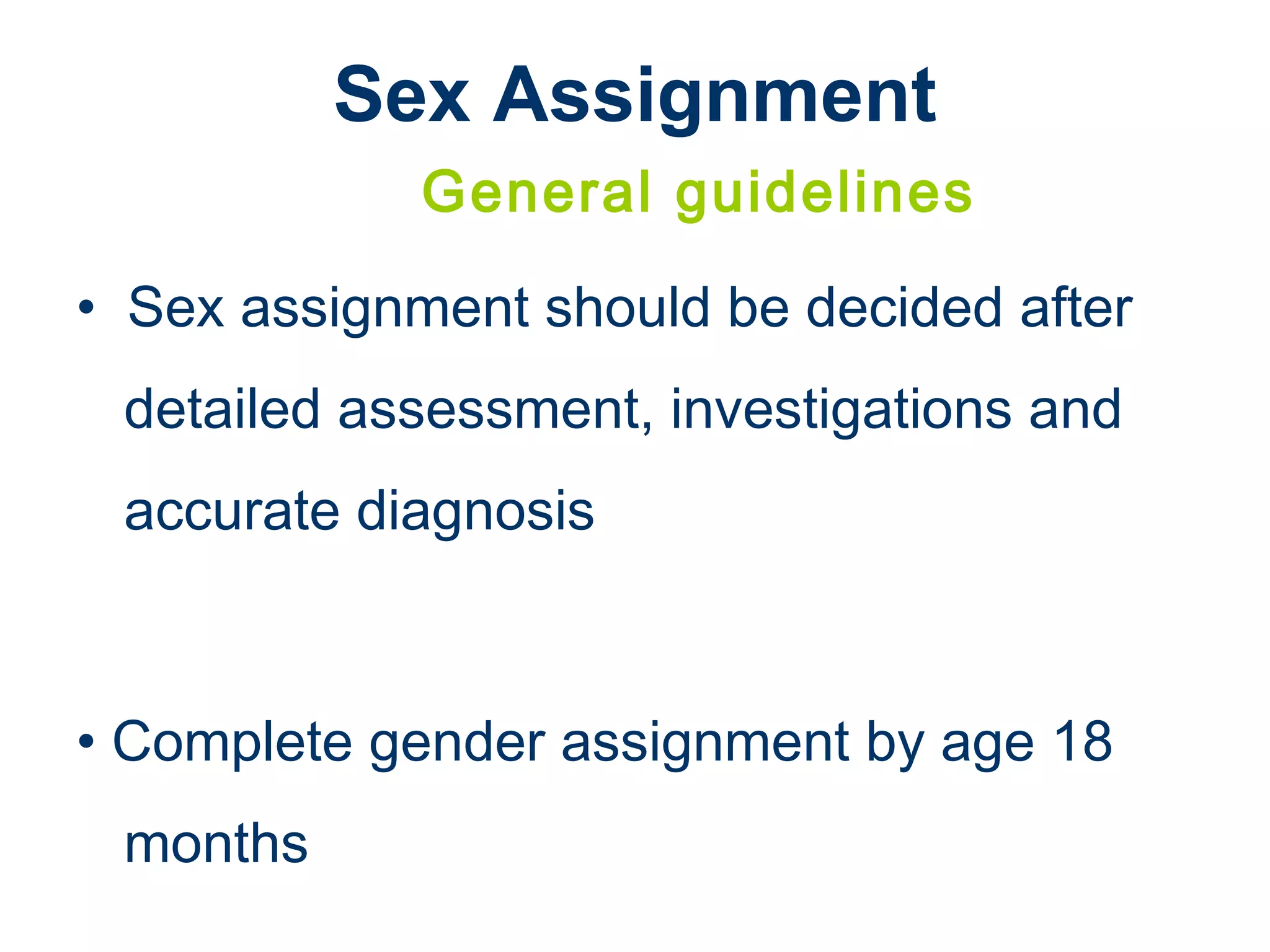 Sex Assignment
General guidelines
• Sex assignment should be decided after
detailed assessment, investigations and
accurate diagnosis
• Complete gender assignment by age 18
months
 