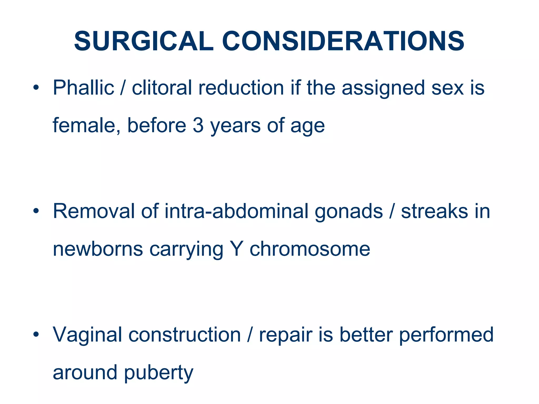 SURGICAL CONSIDERATIONS
• Phallic / clitoral reduction if the assigned sex is
female, before 3 years of age
• Removal of intra-abdominal gonads / streaks in
newborns carrying Y chromosome
• Vaginal construction / repair is better performed
around puberty
 
