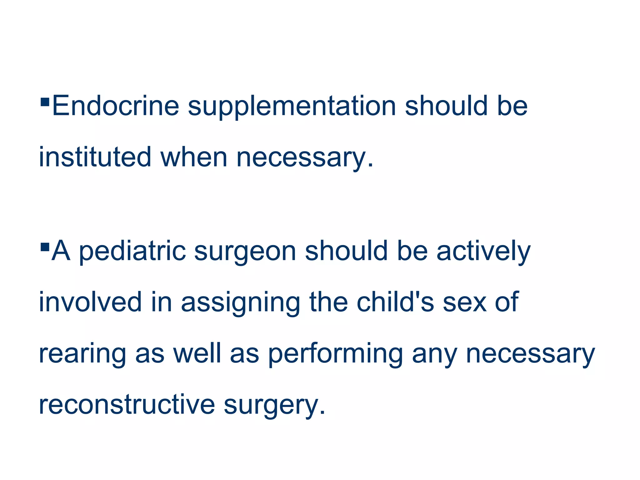 Endocrine supplementation should be
instituted when necessary.
A pediatric surgeon should be actively
involved in assigning the child's sex of
rearing as well as performing any necessary
reconstructive surgery.
 