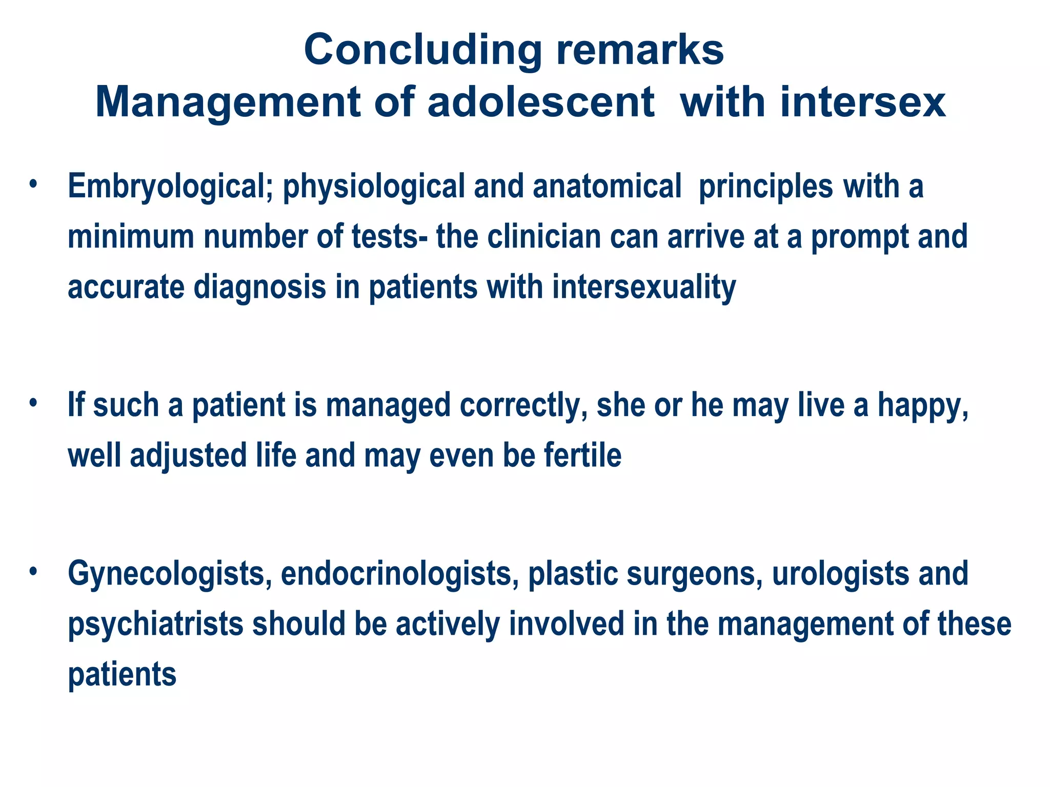 Concluding remarks
Management of adolescent with intersex
• Embryological; physiological and anatomical principles with a
minimum number of tests- the clinician can arrive at a prompt and
accurate diagnosis in patients with intersexuality
• If such a patient is managed correctly, she or he may live a happy,
well adjusted life and may even be fertile
• Gynecologists, endocrinologists, plastic surgeons, urologists and
psychiatrists should be actively involved in the management of these
patients
 