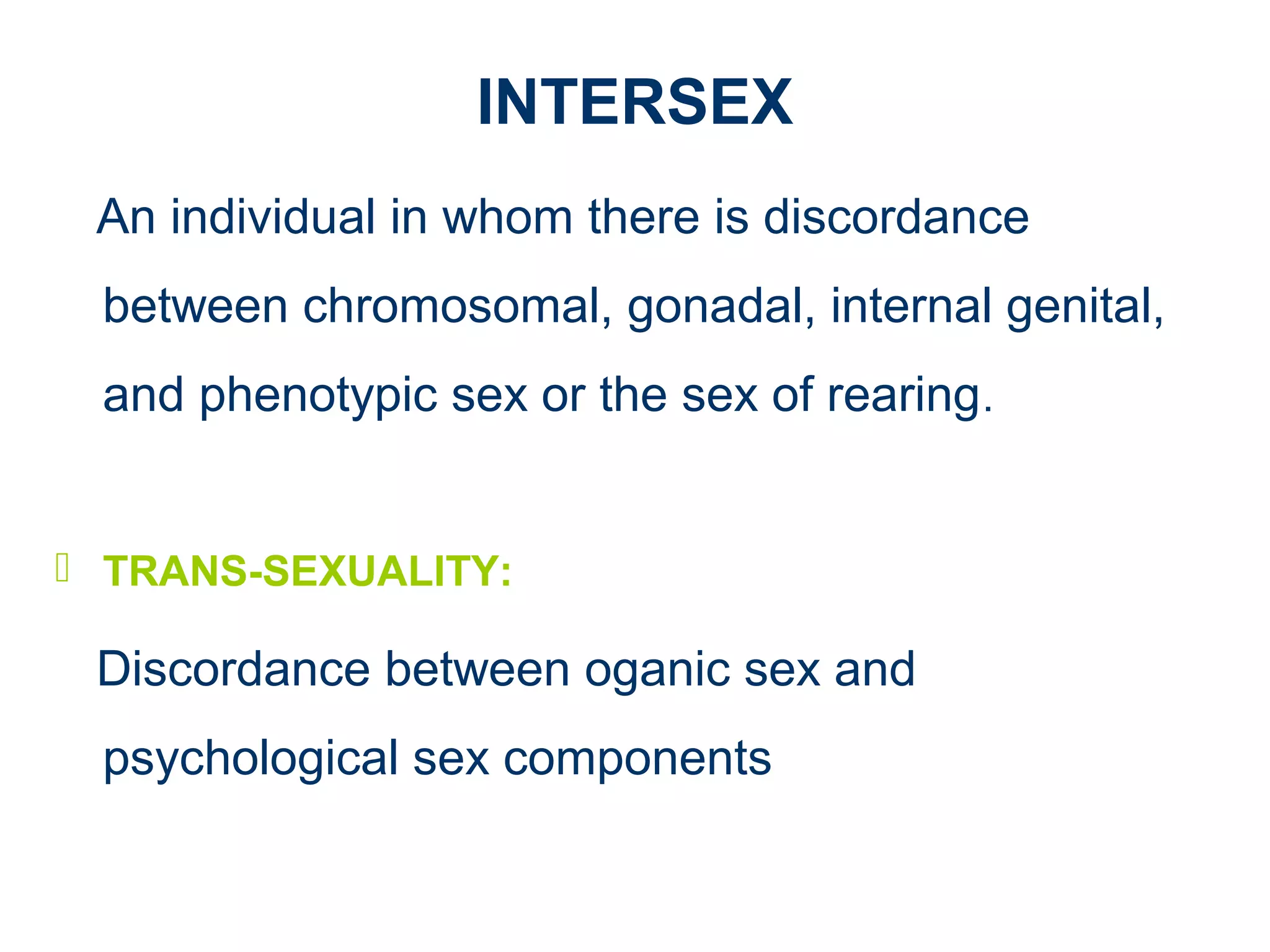 INTERSEX
An individual in whom there is discordance
between chromosomal, gonadal, internal genital,
and phenotypic sex or the sex of rearing.
 TRANS-SEXUALITY:
Discordance between oganic sex and
psychological sex components
 