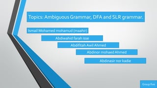 Topics: Ambiguous Grammar, DFA and SLR grammar.
Ismail Mohamed mohamud (maahir)
Abdiwahid farah isse
Abdifitah Awil Ahmed
Abdinor mohaedAhmed
Abdinasir nor kadie
Group five
 