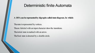 Deterministic finite Automata
A DFAcanberepresentedby digraphs calledstatediagram.In which:
Thestate isrepresented byvertices.
Thearc labeled with aninput character showthe transitions.
Theinitial state ismarked with anarrow.
Thefinal state isdenoted by a doublecircle.
 