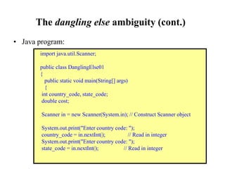 The dangling else ambiguity (cont.)
• Java program:
import java.util.Scanner;
public class DanglingElse01
{
public static void main(String[] args)
{
int country_code, state_code;
double cost;
Scanner in = new Scanner(System.in); // Construct Scanner object
System.out.print("Enter country code: ");
country_code = in.nextInt(); // Read in integer
System.out.print("Enter country code: ");
state_code = in.nextInt(); // Read in integer
 