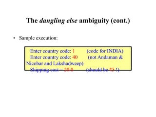 The dangling else ambiguity (cont.)
• Sample execution:
Enter country code: 1 (code for INDIA)
Enter country code: 40 (not Andaman &
Nicobar and Lakshadweep)
Shipping cost = 20.0 (should be ₹5 !)
 