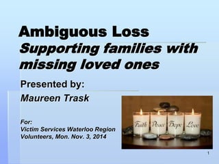 Ambiguous Loss 
Supporting families with 
missing loved ones 
Presented by: 
Maureen Trask 
For: 
Victim Services Waterloo Region 
Volunteers, Mon. Nov. 3, 2014 
1 
 