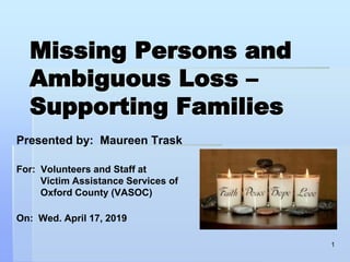 Missing Persons and
Ambiguous Loss –
Supporting Families
Presented by: Maureen Trask
For: Volunteers and Staff at
Victim Assistance Services of
Oxford County (VASOC)
On: Wed. April 17, 2019
1
 