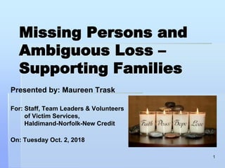 Missing Persons and
Ambiguous Loss –
Supporting Families
Presented by: Maureen Trask
For: Staff, Team Leaders & Volunteers
of Victim Services,
Haldimand-Norfolk-New Credit
On: Tuesday Oct. 2, 2018
1
 