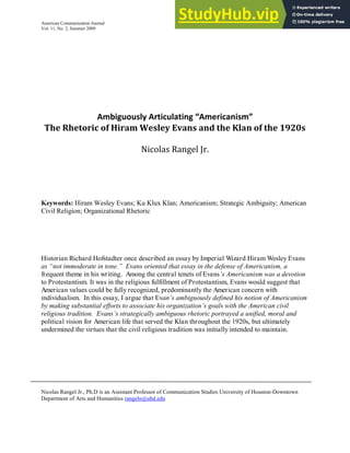 American Communication Journal
Vol. 11, No. 2, Summer 2009
A iguously Arti ulati g A eri a is
The Rhetoric of Hiram Wesley Evans and the Klan of the 1920s
Nicolas Rangel Jr.
Keywords: Hiram Wesley Evans; Ku Klux Klan; Americanism; Strategic Ambiguity; American
Civil Religion; Organizational Rhetoric
Historian Richard Hofstadter once described an essay by Imperial Wizard Hiram Wesley Evans
as “not immoderate in tone.” Evans oriented that essay in the defense of Americanism, a
frequent theme in his writing. Among the central tenets of Evans’s Americanism was a devotion
to Protestantism. It was in the religious fulfillment of Protestantism, Evans would suggest that
American values could be fully recognized, predominantly the American concern with
individualism. In this essay, I argue that Evan’s ambiguously defined his notion of Americanism
by making substantial efforts to associate his organization’s goals with the American civil
religious tradition. Evans’s strategically ambiguous rhetoric portrayed a unified, moral and
political vision for American life that served the Klan throughout the 1920s, but ultimately
undermined the virtues that the civil religious tradition was initially intended to maintain.
Nicolas Rangel Jr., Ph.D is an Assistant Professor of Communication Studies University of Houston-Downtown
Department of Arts and Humanities rangeln@uhd.edu
 