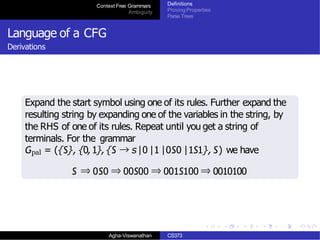 Context Free Grammars
Ambiguity
Definitions
Proving Properties
Parse Trees
Language of a CFG
Derivations
Expand the start symbol using one of its rules. Further expand the
resulting string by expanding one of the variables in the string, by
the RHS of one of its rules. Repeat until you get a string of
terminals. For the grammar
Gpal = ({S}, {0,1},{S → s|0 |1 |0S0 |1S1}, S) we have
S ⇒ 0S0 ⇒ 00S00 ⇒ 001S100 ⇒ 0010100
Agha-Viswanathan CS373
 