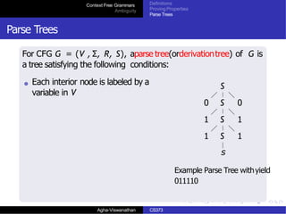 Context Free Grammars
Ambiguity
Definitions
Proving Properties
Parse Trees
Parse Trees
For CFG G = (V , Σ, R, S), aparse tree(orderivationtree) of G is
a tree satisfying the following conditions:
Each interior node is labeled by a
variable in V
S
0 S 0
1 S 1
1 S 1
s
Example Parse Tree withyield
011110
Agha-Viswanathan CS373
 