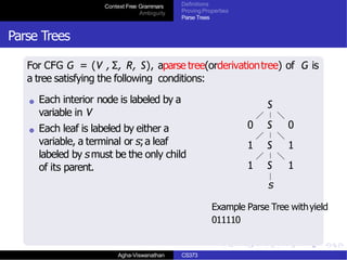 Context Free Grammars
Ambiguity
Definitions
Proving Properties
Parse Trees
Parse Trees
For CFG G = (V , Σ, R, S), aparse tree(orderivationtree) of G is
a tree satisfying the following conditions:
Each interior node is labeled by a
variable in V
Each leaf is labeled by either a
variable, a terminal or s;a leaf
labeled by smust be the only child
of its parent.
S
0 S 0
1 S 1
1 S 1
s
Example Parse Tree withyield
011110
Agha-Viswanathan CS373
 