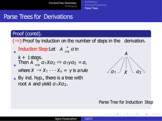 Context Free Grammars
Ambiguity
Definitions
Proving Properties
Parse Trees
Parse Trees for Derivations
Proof (contd).
(⇒):Proof by induction on the number of steps in the derivation.
Induction Step:Let A ∗
α in
⇒
k + 1steps.
Then A ∗
α1Xα2 ⇒ α1γα2 =α,
⇒
where X → X1 · · · Xn = γ is arule
By ind. hyp., there is a tree with
root A and yield α1Xα2.
A
α1 X α2
Parse Tree for Induction Step
Agha-Viswanathan CS373
 