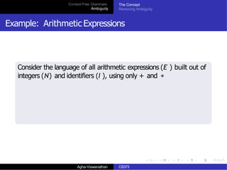 Context Free Grammars
Ambiguity
The Concept
Removing Ambiguity
Example: Arithmetic Expressions
Consider the language of all arithmetic expressions (E ) built out of
integers (N) and identifiers (I ), using only + and ∗
Agha-Viswanathan CS373
 