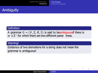 Context Free Grammars
Ambiguity
The Concept
Removing Ambiguity
Ambiguity
Definition
A grammar G = (V ,Σ, R, S) is said to beambiguousif there is
w ∈Σ∗ for which there are two different parse trees.
Warning!
Existence of two derivations for a string does not mean the
grammar is ambiguous!
Agha-Viswanathan CS373
 