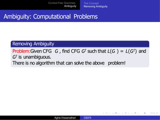 Context Free Grammars
Ambiguity
The Concept
Removing Ambiguity
Ambiguity: Computational Problems
Removing Ambiguity
Problem:Given CFG G , find CFG Gt such that L(G ) = L(Gt) and
Gt is unambiguous.
There is no algorithm that can solve the above problem!
Agha-Viswanathan CS373
 