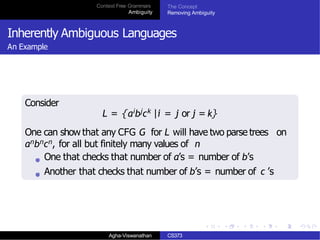 Context Free Grammars
Ambiguity
The Concept
Removing Ambiguity
Inherently Ambiguous Languages
An Example
Consider
L = {aibjck |i = j or j = k}
One can show that any CFG G for L will have two parse trees on
anbncn, for all but finitely many values of n
One that checks that number of a’s = number of b’s
Another that checks that number of b’s = number of c ’s
Agha-Viswanathan CS373
 