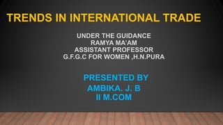 UNDER THE GUIDANCE
RAMYA MA’AM
ASSISTANT PROFESSOR
G.F.G.C FOR WOMEN ,H.N.PURA
PRESENTED BY
AMBIKA. J. B
II M.COM
TRENDS IN INTERNATIONAL TRADE
 