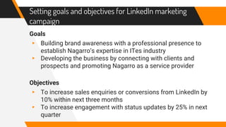 Setting goals and objectives for LinkedIn marketing
campaign
Goals
▸ Building brand awareness with a professional presence to
establish Nagarro’s expertise in ITes industry
▸ Developing the business by connecting with clients and
prospects and promoting Nagarro as a service provider
Objectives
▸ To increase sales enquiries or conversions from LinkedIn by
10% within next three months
▸ To increase engagement with status updates by 25% in next
quarter
 
