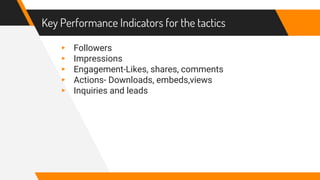 Key Performance Indicators for the tactics
▸ Followers
▸ Impressions
▸ Engagement-Likes, shares, comments
▸ Actions- Downloads, embeds,views
▸ Inquiries and leads
 