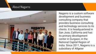About Nagarro
Nagarro is a custom software
development and business
consulting company that
provides business consulting
and technology services to its
clients. It is headquartered in
San Jose, California and has
its primary development
center in Gurgaon, in the
National Capital Region of
India. Since 2011, Nagarro is a
subsidiary of Allgeier
 