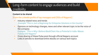 Long-form content to engage audiences and build
credibility
Content to be shared
[From the LinkedIn profile of top managers and CXOs of Nagarro.]
▸ Industry related news and trends
Example-“This is Just a Beginning for Enterprise Solutions in the Country”
▸ Opinions on technology changes, news and other relevant topic to be the voice of
the company
Example- “This is Why I Believe BlackChain Has a Potential in India- Manas
Fuloria-CEO Nagarro”
▸ Cross sharing of these Pulse post through official Nagarro account
▸ Links in articles to download entire ebooks on various tech topics
 