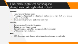 Email marketing for lead nurturing and
strengthening existing bond with clients
Reasons
▸ Has a larger and direct reach
▸ Message reaches directly in subscriber’s mailbox hence more likely to be opened
unlike social media
▸ Drives conversions- turns leads into customers
Content
▸ Company newsletter and whitepapers
▸ Top performing blogs roundup
▸ Behind the scene look of the company, insider information
▸ Webinar and event invitations
KPIs
▸ CTR, Conversion rate, Bounce rate, unsubsribers, increase in mailing list
 