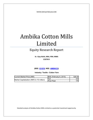 WWW.DRVIJAYMALIK.COM
Ambika Cotton Mills
Limited
Equity Research Report
Dr. Vijay Malik, MBA, FRM, MBBS
2/8/2015
(BSE: 531978, NSE: AMBIKCO)
Industry: Textile - Cotton Yarn
Current Market Price (INR) BSE (February 6, 2015) 528.40
Market Capitalization (INR Cr./10 million)
Full 310
Free Float 170
Detailed analysis of Ambika Cotton Mills Limited as a potential investment opportunity
 