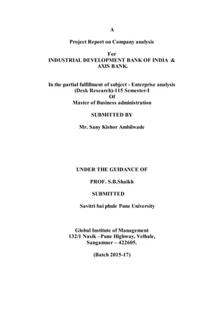 A
Project Report on Company analysis
For
INDUSTRIAL DEVELOPMENT BANK OF INDIA &
AXIS BANK.
In the partial fulfillment of subject - Enterprise analysis
(Desk Research)-115 Semester-I
Of
Master of Business administration
SUBMITTED BY
Mr. Sany Kishor Ambilwade
UNDER THE GUIDANCE OF
PROF. S.B.Shaikh
SUBMITTED
Savitri bai phule Pune University
Global Institute of Management
132/1 Nasik –Pune Highway, Velhale,
Sangamner – 422605.
(Batch 2015-17)
 