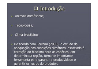 IntroduIntroduççãoão
Animais domAnimais doméésticos;sticos;
Tecnologias;Tecnologias;
Clima brasileiro;Clima brasileiro;
De acordo com Ferreira (2005), o estudo daDe acordo com Ferreira (2005), o estudo da
adequaadequaçção das condião das condiçções climões climááticas, associadoticas, associado àà
correcorreçção do bioclima para as espão do bioclima para as espéécies, emcies, em
determinada região, tornadeterminada região, torna--se importantese importante
ferramenta para garantir a produtividade eferramenta para garantir a produtividade e
garantir os lucros do produtor.garantir os lucros do produtor.
 