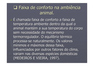 FaixaFaixa dede confortoconforto nana ambiênciaambiência
animal.animal.
ÉÉ chamada faixa de conforto a faixa dechamada faixa de conforto a faixa de
temperatura ambiente dentro da qual otemperatura ambiente dentro da qual o
animal mantanimal mantéém a sua temperatura do corpom a sua temperatura do corpo
sem necessidade do mecanismosem necessidade do mecanismo
termorregulador. O equiltermorregulador. O equilííbrio tbrio téérmicormico
processaprocessa--se naturalmente. Os valoresse naturalmente. Os valores
mmíínimos e mnimos e mááximos dessa faixa,ximos dessa faixa,
influenciados por outros fatores do clima,influenciados por outros fatores do clima,
variam nas diversas espvariam nas diversas espéécies domcies doméésticassticas
(MEDEIROS E VIEIRA, 1997).(MEDEIROS E VIEIRA, 1997).
 