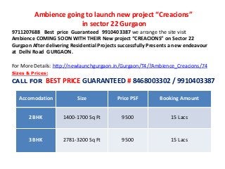 Ambience going to launch new project “Creacions”
in sector 22 Gurgaon
9711207688 Best price Guaranteed 9910403387 we arrange the site visit
Ambience COMING SOON WITH THEIR New project “CREACIONS” on Sector 22
Gurgaon After delivering Residential Projects successfully Presents a new endeavour
at Delhi Road GURGAON.
For More Details: http://newlaunchgurgaon.in/Gurgaon/T4/?Ambience_Creacions/74
Accomodation Size Price PSF Booking Amount
2 BHK 1400-1700 Sq Ft 9500 15 Lacs
3 BHK 2781-3200 Sq Ft 9500 15 Lacs
Sizes & Prices:
CALL FOR BEST PRICE GUARANTEED # 8468003302 / 9910403387
 