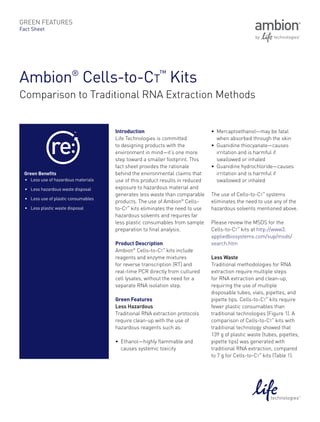 Green features
Fact Sheet




Ambion® Cells-to-Ct™ Kits
Comparison to Traditional RNA Extraction Methods


                                       Introduction                             •	 Mercaptoethanol—may be fatal
                                       Life Technologies is committed              when absorbed through the skin
                                       to designing products with the           •	 Guanidine thiocyanate—causes
                                       environment in mind—it’s one more           irritation and is harmful if
                                       step toward a smaller footprint. This       swallowed or inhaled
                                       fact sheet provides the rationale        •	 Guanidine hydrochloride—causes
 Green Benefits                        behind the environmental claims that        irritation and is harmful if
  •	 Less use of hazardous materials   use of this product results in reduced      swallowed or inhaled
  •	 Less hazardous waste disposal     exposure to hazardous material and
                                       generates less waste than comparable     The use of Cells-to-Ct™ systems
  •	 Less use of plastic consumables
                                       products. The use of Ambion® Cells-      eliminates the need to use any of the
  •	 Less plastic waste disposal       to-Ct™ kits eliminates the need to use   hazardous solvents mentioned above.
                                       hazardous solvents and requires far
                                       less plastic consumables from sample     Please review the MSDS for the
                                       preparation to final analysis.           Cells-to-Ct™ kits at http://www3.
                                                                                appliedbiosystems.com/sup/msds/
                                       Product Description                      search.htm
                                       Ambion® Cells-to-Ct™ kits include
                                       reagents and enzyme mixtures             Less Waste
                                       for reverse transcription (RT) and       Traditional methodologies for RNA
                                       real-time PCR directly from cultured     extraction require multiple steps
                                       cell lysates, without the need for a     for RNA extraction and clean-up,
                                       separate RNA isolation step.             requiring the use of multiple
                                                                                disposable tubes, vials, pipettes, and
                                       Green Features                           pipette tips. Cells-to-Ct™ kits require
                                       Less Hazardous                           fewer plastic consumables than
                                       Traditional RNA extraction protocols     traditional technologies (Figure 1). A
                                       require clean-up with the use of         comparison of Cells-to-Ct™ kits with
                                       hazardous reagents such as:              traditional technology showed that
                                                                                139 g of plastic waste (tubes, pipettes,
                                       •	 Ethanol—highly flammable and          pipette tips) was generated with
                                          causes systemic toxicity              traditional RNA extraction, compared
                                                                                to 7 g for Cells-to-Ct™ kits (Table 1).
 