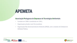 APEMETA
Associação Portuguesa de Empresas de Tecnologias Ambientais
• Fundada em 1989 e constituída em 1991;
• Organização privada e sem fins lucrativos;
• Organização Não Governamental de Ambiente (ONGA), com o estatuto de Entidade de
Utilidade Pública.
 