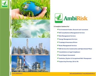 www.ambirisk.in info.uae@ambirisk.in/ enq.ind@ambirisk.in
‘A Complete Solution For’
Environmental Studies, Research and Assessment
ISO Consultation & Management Services
Risk Management Services
Energy Management Services
Training & Awareness Drives
Waste Management Services
EHS Services for Construction and Operational Phase
Consultation on Legal Compliance
Social Impact Assessment
Sanitation, Hygiene & Occupational H&S Management
Engineering Drawings (2D & 3D)
 