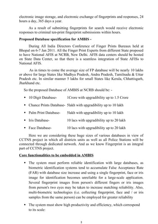 electronic image storage, and electronic exchange of fingerprints and responses, 24
hours a day, 365 days a year.
      As a result of submitting fingerprints for search would receive electronic
responses to criminal ten-print fingerprint submissions within hours.
Proposed Database specification for AMBIS -
      During All India Directors Conference of Finger Prints Bureaux held at
Bhopal on 6-7 Jan 2011. All the Finger Print Experts from different State proposed
to have National AFIS at NCRB, New Delhi. AFIS data centers should be hosted
on State Data Center, so that there is a seamless integration of State AFISs to
National AFIS.
      As in times to come the average size of FP database will be nearly 10 lakhs
or above for large States like Madhya Pradesh, Andra Pradesh, Tamilnadu & Uttar
Pradesh etc. In similar manner 5 lakhs for small States like Kerala, Chhattisgarh,
Jharkhand etc.
   So the proposed Database of AMBIS at NCRB should be: -

    10 Digit Database-        1Crore with upgradibility up to 1.5 Crore

    Chance Prints Database- 5lakh with upgradibility up to 10 lakh

    Palm Print Database-      5lakh with upgradibility up to 10 lakh

    Iris Database-            10 lacs with upgradibility up to 20 lakh

    Face Database-            10 lacs with upgradibility up to 20 lakh

       Here we are considering these huge sizes of various databases in view of
CCTNS project in which all districts units as well as all Police Stations will be
connected through dedicated network. And as we know Fingerprint is an integral
part of CCTNS project.
Core functionalities to be embedded in AMBIS

    The system must perform reliable identification with large databases, as
     biometric identification systems tend to accumulate False Acceptance Rate
     (FAR) with database size increase and using a single fingerprint, face or iris
     image for identification becomes unreliable for a large-scale application.
     Several fingerprint images from person's different fingers or iris images
     from person's two eyes may be taken to increase matching reliability. Also,
     multi-biometric technologies (i.e. collecting fingerprint, face and / or iris
     samples from the same person) can be employed for greater reliability

    The system must show high productivity and efficiency, which correspond
     to its scale:


                                         3
 
