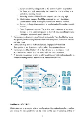 1. System scalability is important, as the system might be extended in
             the future, so a high productivity level should be kept by adding new
             units to the existing system.
          2. The daily number of identification requests could be very high.
          3. Identification requests should be processed in a very short time
             (ideally in real time), thus high computational power is required.
          4. Support for large databases (tens or hundreds of millions of records) is
             required.
          5. General system robustness. The system must be tolerant to hardware
             failures, as even temporary pauses in its work may cause big problems
             taking into account the application size.
    The system must support major biometric standards. This should allow using
     the system-generated templates or databases with systems from other vendors
     and vice versa.
    The system may need to match flat (plain) fingerprints with rolled
     fingerprints, as our department collect rolled fingerprint databases.
    The system must be able to work in the network, as in most cases client
     workstations are remote from the server with the central database.
    A forensic system must be able to edit latent fingerprint templates in order to
     submit latent fingerprints into the AFIS for the identification.




Architecture of AMBIS

Multi-biometric systems can solve a number of problems of unimodal approaches.
One source for such problems can be found in the lack of dynamic update of

                                          4
 