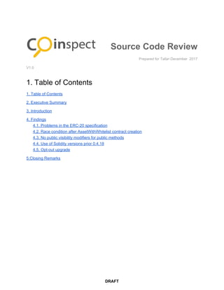 Source​ ​Code​ ​Review
Prepared​ ​for​ ​Talla•​ ​December​ ​​ ​2017
V1.0
1.​ ​Table​ ​of​ ​Contents
1.​ ​Table​ ​of​ ​Contents
2.​ ​Executive​ ​Summary
3.​ ​Introduction
4.​ ​Findings
4.1.​ ​Problems​ ​in​ ​the​ ​ERC-20​ ​specification
4.2.​ ​Race​ ​condition​ ​after​ ​AssetWithWhitelist​ ​contract​ ​creation
4.3.​ ​No​ ​public​ ​visibility​ ​modifiers​ ​for​ ​public​ ​methods
4.4.​ ​Use​ ​of​ ​Solidity​ ​versions​ ​prior​ ​0.4.18
4.5.​ ​Opt-out​ ​upgrade
5.Closing​ ​Remarks
DRAFT
 