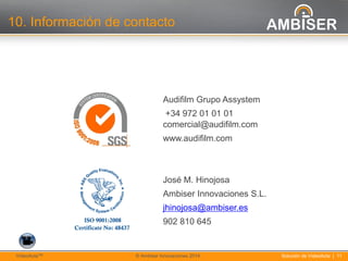 11
Solución de VídeoActa | 11VídeoActaTM © Ambiser Innovaciones 2014
10. Información de contacto
Audifilm Grupo Assystem
+34 972 01 01 01
comercial@audifilm.com
www.audifilm.com
José M. Hinojosa
Ambiser Innovaciones S.L.
jhinojosa@ambiser.es
902 810 645
 