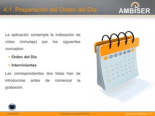 13
Solución de VídeoActa | 13VídeoActaTM © Ambiser Innovaciones 2014
4.1. Preparación del Orden del Día
La aplicación contempla la indexación de
vídeo (minutaje) por los siguientes
conceptos:
 Orden del Día
 Intervinientes
Las correspondientes dos listas han de
introducirse antes de comenzar la
grabación.
 