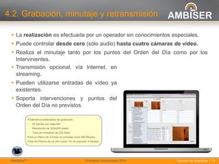 14
Solución de VídeoActa | 14VídeoActaTM © Ambiser Innovaciones 2014
4.2. Grabación, minutaje y retransmisión
 La realización es efectuada por un operador sin conocimientos especiales.
 Puede controlar desde cero (sólo audio) hasta cuatro cámaras de vídeo.
 Realiza el minutaje tanto por los puntos del Orden del Día como por los
Intervinientes.
 Transmisión opcional, vía Internet, en
streaming.
 Pueden utilizarse entradas de vídeo ya
existentes.
 Soporta intervenciones y puntos del
Orden del Día no previstos.
Parámetros estándares de grabación:
• 25 frames por segundo
• Resolución de 320x240 pixels
• Tasa de muestreo de 225 kbps
Para un Pleno de 3 horas se precisan unos 300 Mbytes.
Para los Plenos de un año (unos 14) se precisan 4 Gbytes.
 