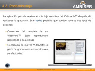 15
Solución de VídeoActa | 15VídeoActaTM © Ambiser Innovaciones 2014
4.3. Post-minutaje
La aplicación permite realizar el minutaje completo del VídeoActaTM después de
realizarse la grabación. Este hecho posibilita que puedan hacerse dos tipos de
acciones:
 Corrección del minutaje de un
VídeoActaTM (con reproducción
ralentizada si se precisa).
 Generación de nuevas VídeoActas a
partir de grabaciones convencionales
ya efectuadas.
 