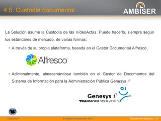 17
Solución de VídeoActa | 17VídeoActaTM © Ambiser Innovaciones 2014
4.5. Custodia documental
La Solución asume la Custodia de las VídeoActas. Puede hacerlo, siempre según
los estándares de mercado, de varias formas:
 A través de su propia plataforma, basada en el Gestor Documental Alfresco.
 Adicionalmente, almacenándose también en el Gestor de Documentos del
Sistema de Información para la Administración Pública Genesys i 3
 
