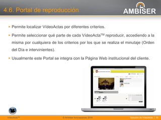 18
Solución de VídeoActa | 18VídeoActaTM © Ambiser Innovaciones 2014
4.6. Portal de reproducción
 Permite localizar VídeoActas por diferentes criterios.
 Permite seleccionar qué parte de cada VídeoActaTM reproducir, accediendo a la
misma por cualquiera de los criterios por los que se realiza el minutaje (Orden
del Día e intervinientes).
 Usualmente este Portal se integra con la Página Web institucional del cliente.
 