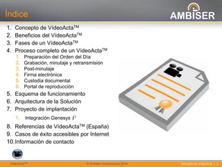 3
Solución de VídeoActa | 3VídeoActaTM © Ambiser Innovaciones 2014
Índice
1. Concepto de VídeoActaTM
2. Beneficios del VídeoActaTM
3. Fases de un VídeoActaTM
4. Proceso completo de un VídeoActaTM
1. Preparación del Orden del Día
2. Grabación, minutaje y retransmisión
3. Post-minutaje
4. Firma electrónica
5. Custodia documental
6. Portal de reproducción
5. Esquema de funcionamiento
6. Arquitectura de la Solución
7. Proyecto de implantación
1. Integración Genesys i3
8. Referencias de VídeoActaTM (España)
9. Casos de éxito accesibles por Internet
10.Información de contacto
 