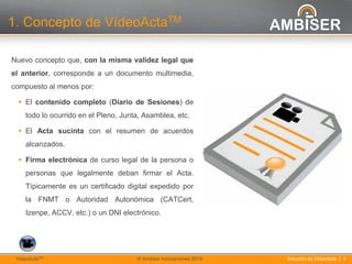4
Solución de VídeoActa | 4VídeoActaTM © Ambiser Innovaciones 2014
1. Concepto de VídeoActaTM
Nuevo concepto que, con la misma validez legal que
el anterior, corresponde a un documento multimedia,
compuesto al menos por:
 El contenido completo (Diario de Sesiones) de
todo lo ocurrido en el Pleno, Junta, Asamblea, etc.
 El Acta sucinta con el resumen de acuerdos
alcanzados.
 Firma electrónica de curso legal de la persona o
personas que legalmente deban firmar el Acta.
Típicamente es un certificado digital expedido por
la FNMT o Autoridad Autonómica (CATCert,
Izenpe, ACCV, etc.) o un DNI electrónico.
 