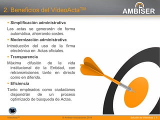 5
Solución de VídeoActa | 5VídeoActaTM © Ambiser Innovaciones 2014
2. Beneficios del VídeoActaTM
 Simplificación administrativa
Las actas se generarán de forma
automática, ahorrando costes.
 Modernización administrativa
Introducción del uso de la firma
electrónica en Actas oficiales.
 Transparencia
Máxima difusión de la vida
institucional de la Entidad, con
retransmisiones tanto en directo
como en diferido.
 Eficiencia
Tanto empleados como ciudadanos
dispondrán de un proceso
optimizado de búsqueda de Actas.
 