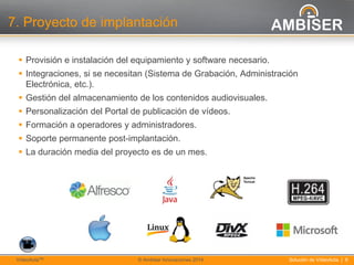 8
Solución de VídeoActa | 8VídeoActaTM © Ambiser Innovaciones 2014
7. Proyecto de implantación
 Provisión e instalación del equipamiento y software necesario.
 Integraciones, si se necesitan (Sistema de Grabación, Administración
Electrónica, etc.).
 Gestión del almacenamiento de los contenidos audiovisuales.
 Personalización del Portal de publicación de vídeos.
 Formación a operadores y administradores.
 Soporte permanente post-implantación.
 La duración media del proyecto es de un mes.
 