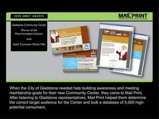 When the City of Gladstone needed help building awareness and meeting
membership goals for their new Community Center, they came to Mail Print.
After listening to Gladstone representatives, Mail Print helped them determine
the correct target audience for the Center and built a database of 5,000 high-
potential consumers.
 