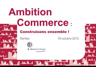 Ambition
 Commerce :
 Construisons ensemble !
 Nantes           19 octobre 2012
 